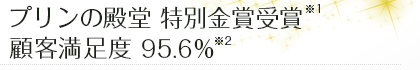 プリンの殿堂 特別金賞受賞 ※1 顧客満足度 95.6％ ※2